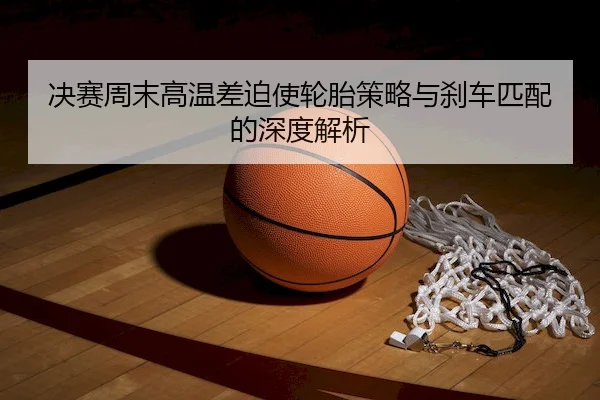 决赛周末高温差迫使轮胎策略与刹车匹配的深度解析